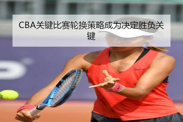 CBA关键比赛轮换策略成为决定胜负关键